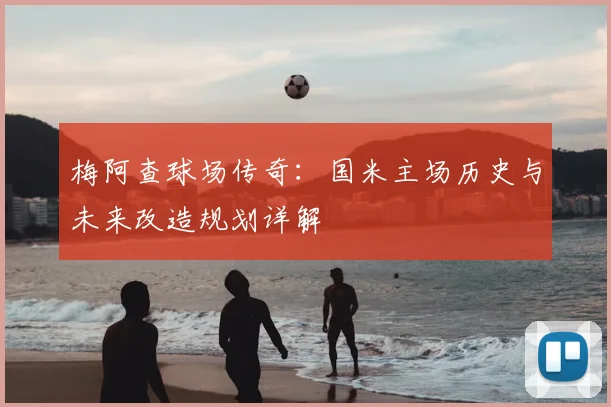 梅阿查球场传奇：国米主场历史与未来改造规划详解