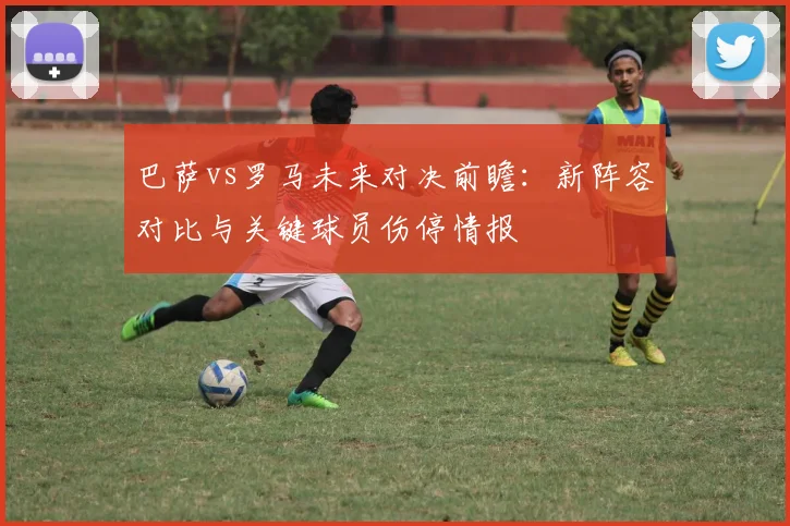 巴萨vs罗马未来对决前瞻：新阵容对比与关键球员伤停情报