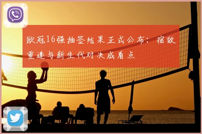 欧冠16强抽签结果正式公布：宿敌重逢与新生代对决成看点