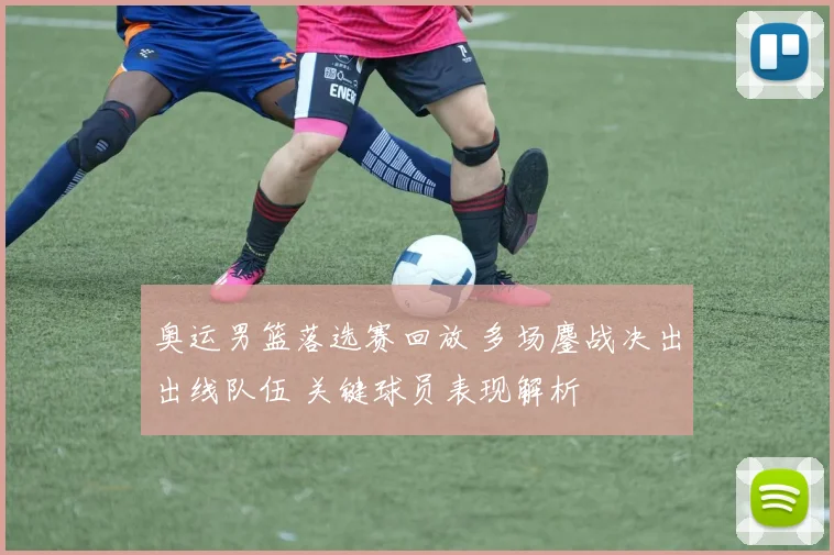 奥运男篮落选赛回放 多场鏖战决出出线队伍 关键球员表现解析