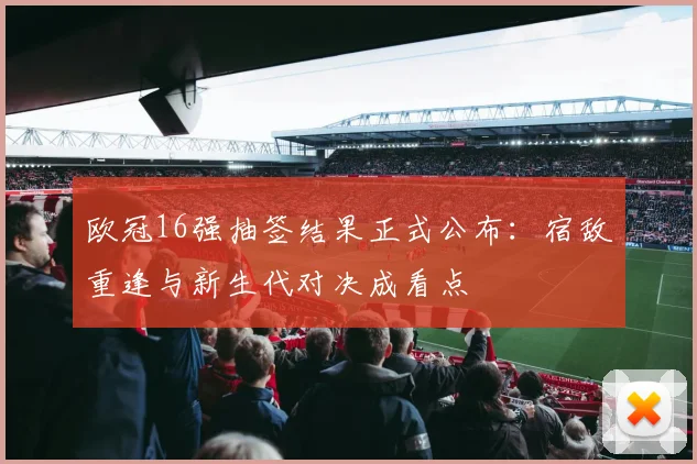 欧冠16强抽签结果正式公布：宿敌重逢与新生代对决成看点
