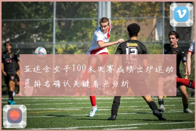 亚运会女子100米决赛成绩出炉运动员排名确认关键看点分析