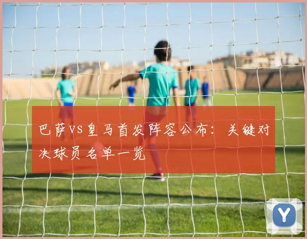 巴萨vs皇马首发阵容公布:关键对决球员名单一览