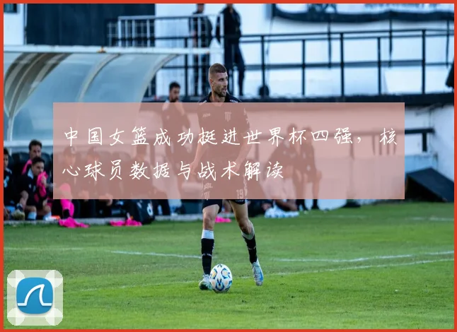 中国女篮成功挺进世界杯四强，核心球员数据与战术解读